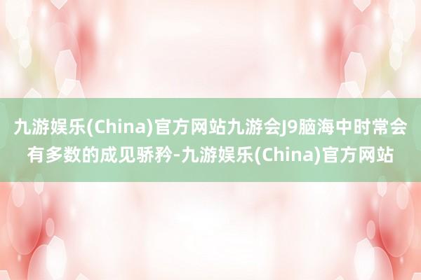 九游娱乐(China)官方网站九游会J9脑海中时常会有多数的成见骄矜-九游娱乐(China)官方网站