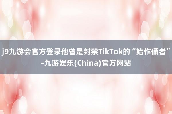 j9九游会官方登录他曾是封禁TikTok的“始作俑者”-九游娱乐(China)官方网站