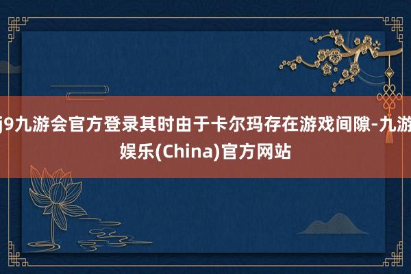 j9九游会官方登录其时由于卡尔玛存在游戏间隙-九游娱乐(China)官方网站