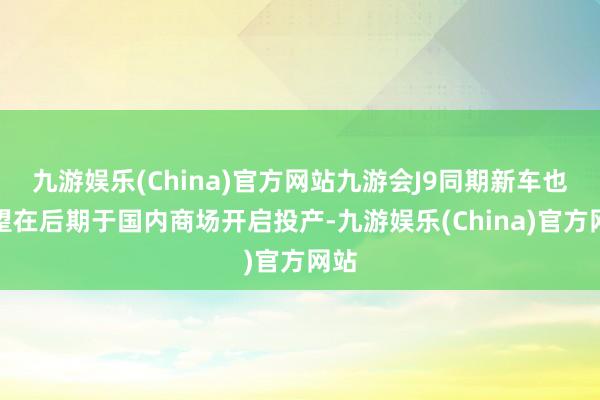 九游娱乐(China)官方网站九游会J9同期新车也有望在后期于国内商场开启投产-九游娱乐(China)官方网站