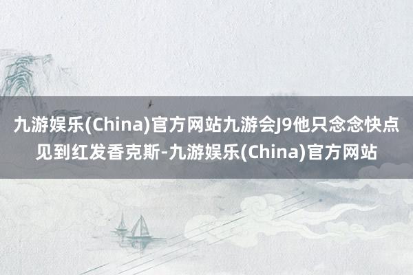 九游娱乐(China)官方网站九游会J9他只念念快点见到红发香克斯-九游娱乐(China)官方网站