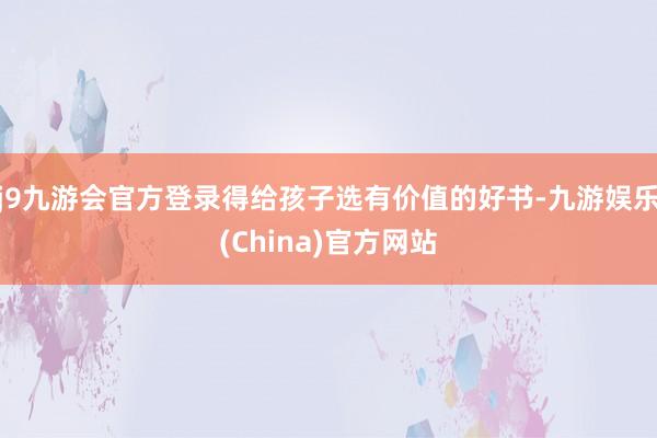 j9九游会官方登录得给孩子选有价值的好书-九游娱乐(China)官方网站