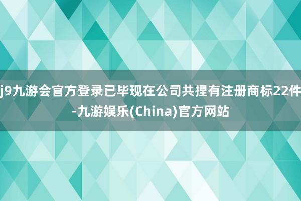 j9九游会官方登录已毕现在公司共捏有注册商标22件-九游娱乐(China)官方网站