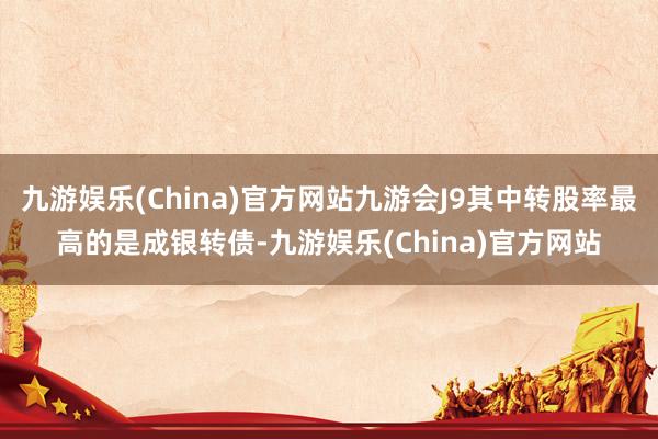 九游娱乐(China)官方网站九游会J9其中转股率最高的是成银转债-九游娱乐(China)官方网站