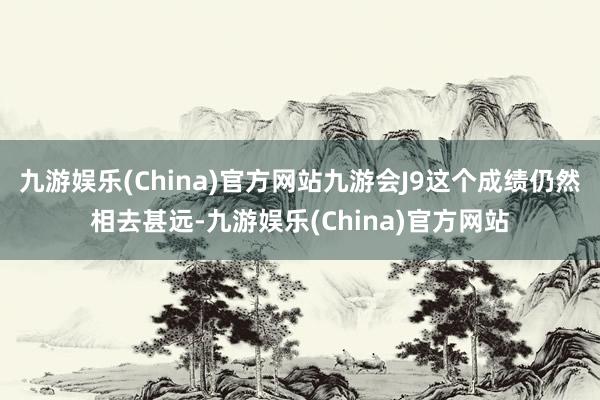 九游娱乐(China)官方网站九游会J9这个成绩仍然相去甚远-九游娱乐(China)官方网站