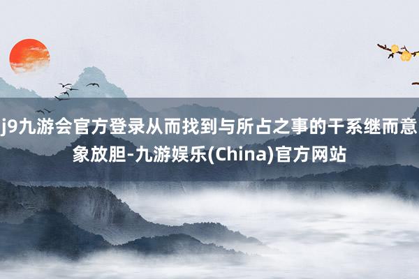 j9九游会官方登录从而找到与所占之事的干系继而意象放胆-九游娱乐(China)官方网站