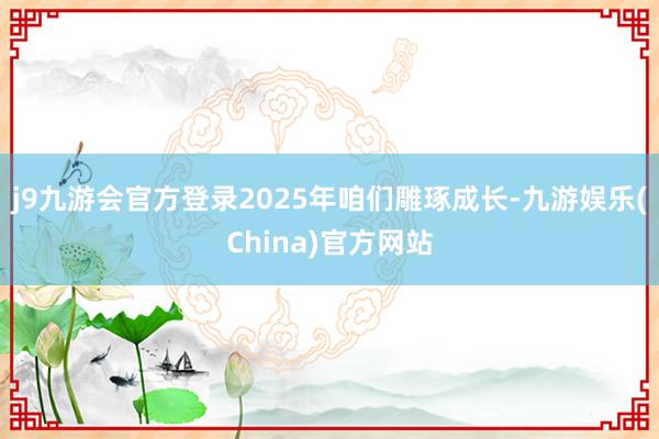 j9九游会官方登录2025年咱们雕琢成长-九游娱乐(China)官方网站
