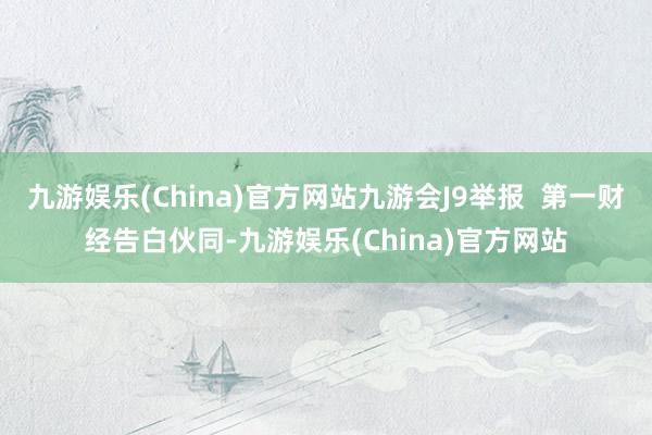 九游娱乐(China)官方网站九游会J9举报  第一财经告白伙同-九游娱乐(China)官方网站