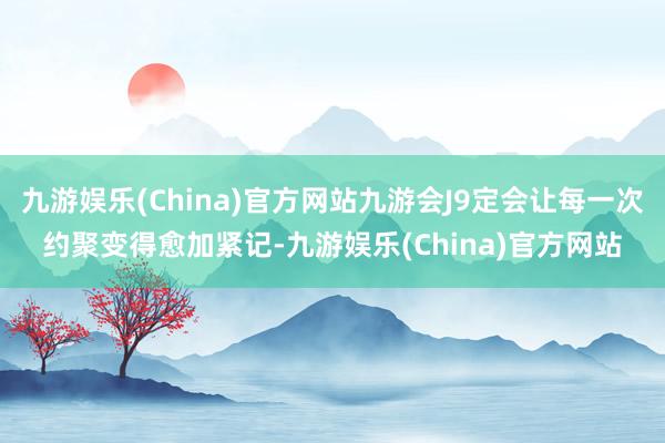 九游娱乐(China)官方网站九游会J9定会让每一次约聚变得愈加紧记-九游娱乐(China)官方网站