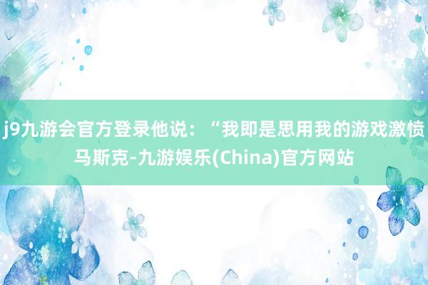 j9九游会官方登录他说：“我即是思用我的游戏激愤马斯克-九游娱乐(China)官方网站