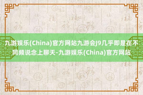 九游娱乐(China)官方网站九游会J9几乎即是在不同频说念上聊天-九游娱乐(China)官方网站