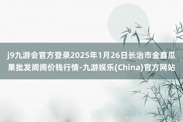 j9九游会官方登录2025年1月26日长治市金鑫瓜果批发阛阓价钱行情-九游娱乐(China)官方网站