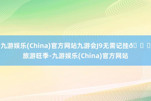 九游娱乐(China)官方网站九游会J9无需记挂🚖旅游旺季-九游娱乐(China)官方网站