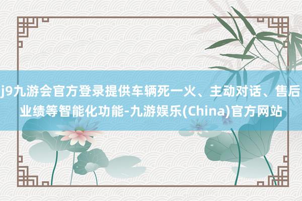 j9九游会官方登录提供车辆死一火、主动对话、售后业绩等智能化功能-九游娱乐(China)官方网站