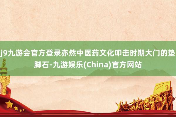 j9九游会官方登录亦然中医药文化叩击时期大门的垫脚石-九游娱乐(China)官方网站
