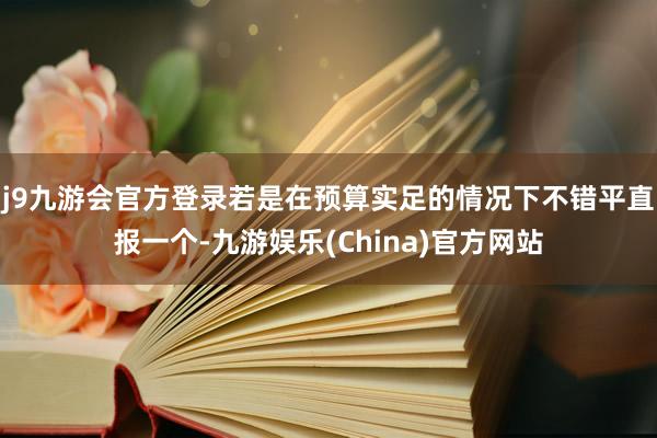 j9九游会官方登录若是在预算实足的情况下不错平直报一个-九游娱乐(China)官方网站