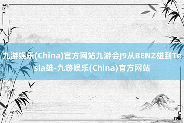 九游娱乐(China)官方网站九游会J9从BENZ雄到Tesla雄-九游娱乐(China)官方网站