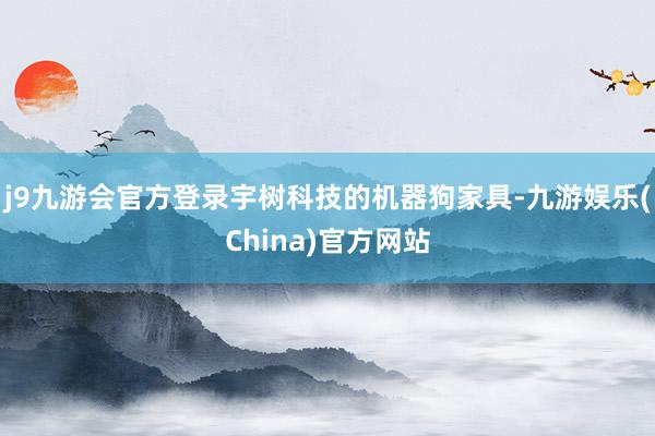 j9九游会官方登录宇树科技的机器狗家具-九游娱乐(China)官方网站