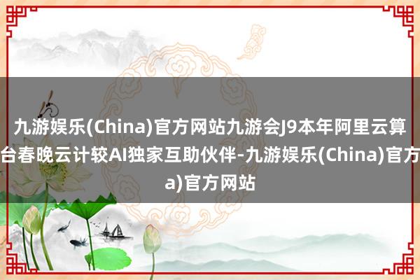 九游娱乐(China)官方网站九游会J9本年阿里云算作总台春晚云计较AI独家互助伙伴-九游娱乐(China)官方网站