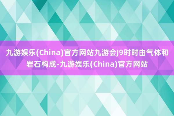 九游娱乐(China)官方网站九游会J9时时由气体和岩石构成-九游娱乐(China)官方网站