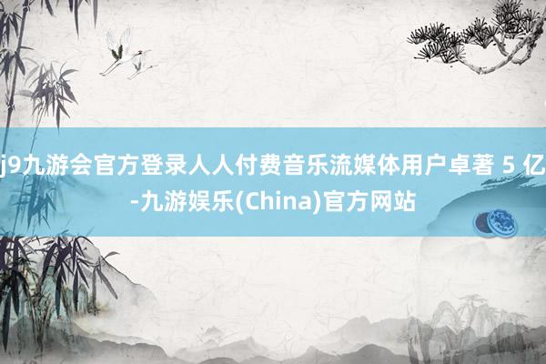 j9九游会官方登录人人付费音乐流媒体用户卓著 5 亿-九游娱乐(China)官方网站