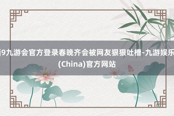 j9九游会官方登录春晚齐会被网友狠狠吐槽-九游娱乐(China)官方网站