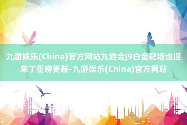 九游娱乐(China)官方网站九游会J9白金靶场也迎来了重磅更新-九游娱乐(China)官方网站