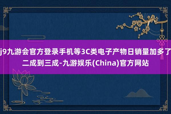 j9九游会官方登录手机等3C类电子产物日销量加多了二成到三成-九游娱乐(China)官方网站