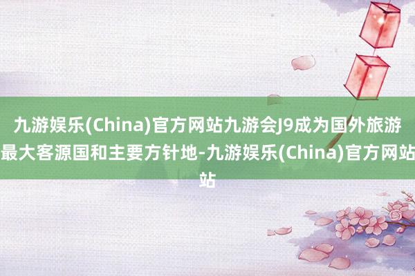 九游娱乐(China)官方网站九游会J9成为国外旅游最大客源国和主要方针地-九游娱乐(China)官方网站