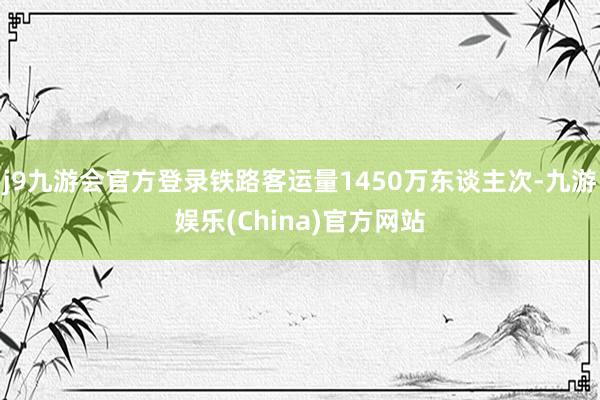 j9九游会官方登录铁路客运量1450万东谈主次-九游娱乐(China)官方网站