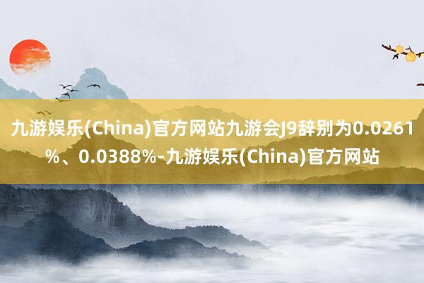 九游娱乐(China)官方网站九游会J9辞别为0.0261%、0.0388%-九游娱乐(China)官方网站