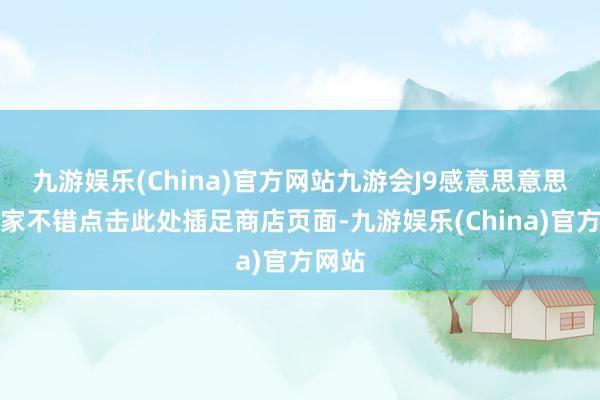 九游娱乐(China)官方网站九游会J9感意思意思的玩家不错点击此处插足商店页面-九游娱乐(China)官方网站