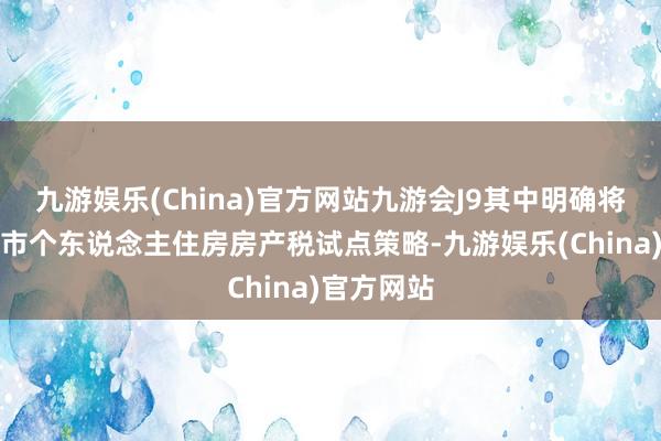 九游娱乐(China)官方网站九游会J9其中明确将完善重庆市个东说念主住房房产税试点策略-九游娱乐(China)官方网站