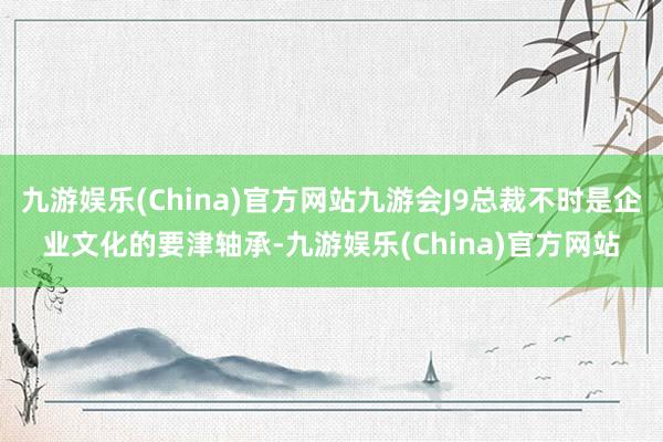 九游娱乐(China)官方网站九游会J9总裁不时是企业文化的要津轴承-九游娱乐(China)官方网站