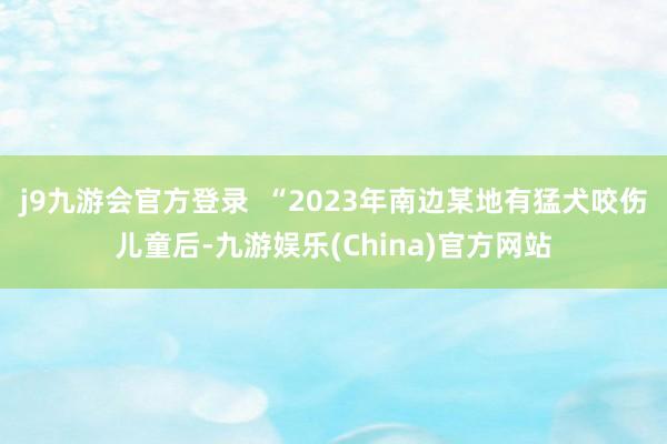 j9九游会官方登录  “2023年南边某地有猛犬咬伤儿童后-九游娱乐(China)官方网站