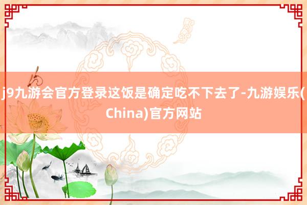 j9九游会官方登录这饭是确定吃不下去了-九游娱乐(China)官方网站