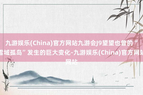 九游娱乐(China)官方网站九游会J9望望也曾的“雪域孤岛”发生的巨大变化-九游娱乐(China)官方网站