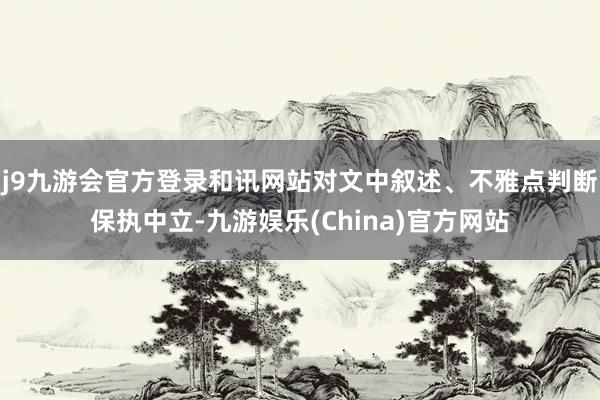 j9九游会官方登录和讯网站对文中叙述、不雅点判断保执中立-九游娱乐(China)官方网站