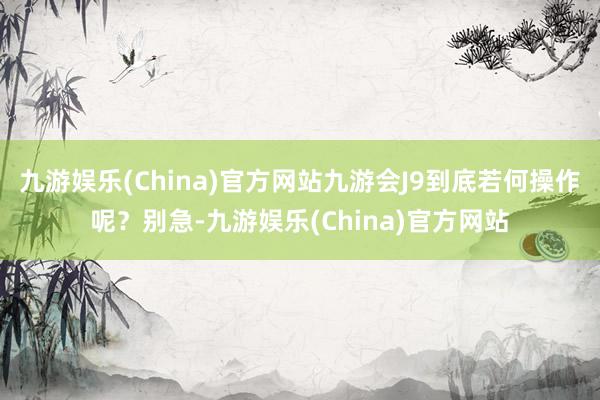 九游娱乐(China)官方网站九游会J9到底若何操作呢？别急-九游娱乐(China)官方网站