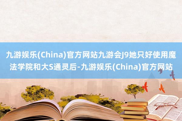 九游娱乐(China)官方网站九游会J9她只好使用魔法学院和大S通灵后-九游娱乐(China)官方网站