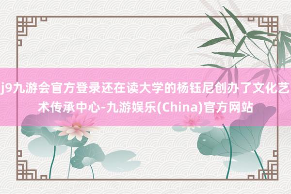 j9九游会官方登录还在读大学的杨钰尼创办了文化艺术传承中心-九游娱乐(China)官方网站
