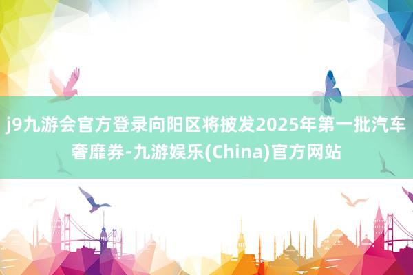 j9九游会官方登录向阳区将披发2025年第一批汽车奢靡券-九游娱乐(China)官方网站