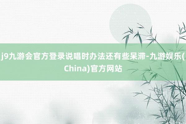 j9九游会官方登录说唱时办法还有些呆滞-九游娱乐(China)官方网站