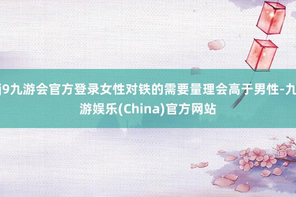 j9九游会官方登录女性对铁的需要量理会高于男性-九游娱乐(China)官方网站