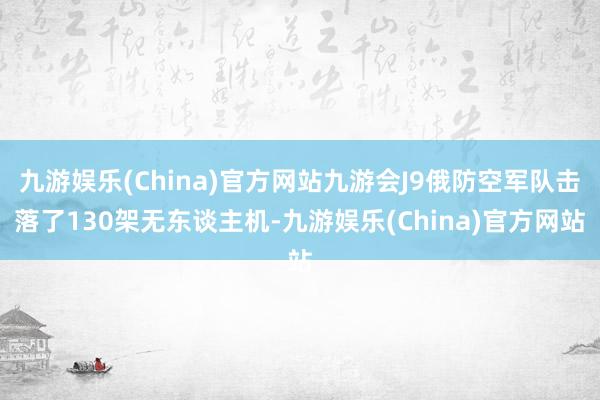 九游娱乐(China)官方网站九游会J9俄防空军队击落了130架无东谈主机-九游娱乐(China)官方网站