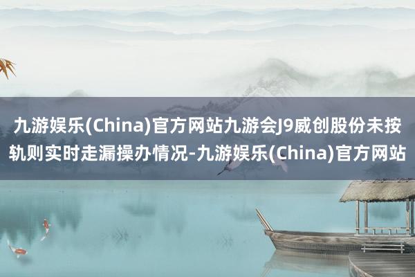 九游娱乐(China)官方网站九游会J9威创股份未按轨则实时走漏操办情况-九游娱乐(China)官方网站