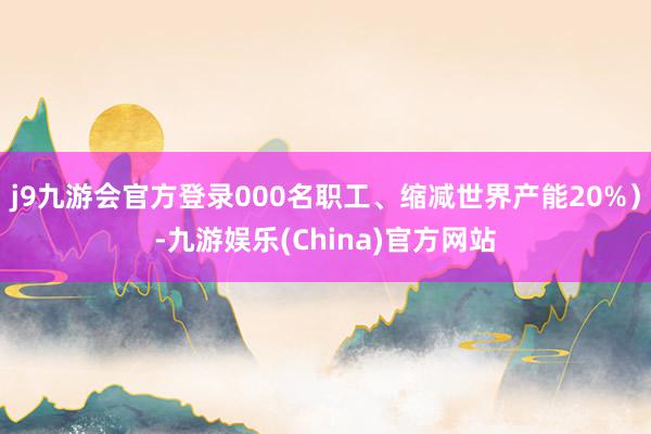 j9九游会官方登录000名职工、缩减世界产能20%）-九游娱乐(China)官方网站