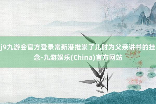 j9九游会官方登录　　常新港推崇了儿时为父亲讲书的挂念-九游娱乐(China)官方网站