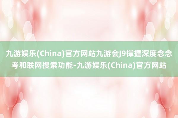 九游娱乐(China)官方网站九游会J9撑握深度念念考和联网搜索功能-九游娱乐(China)官方网站