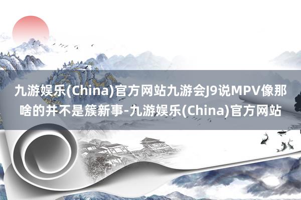 九游娱乐(China)官方网站九游会J9说MPV像那啥的并不是簇新事-九游娱乐(China)官方网站